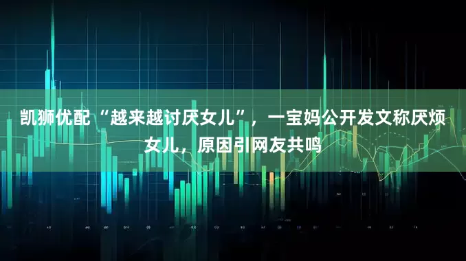 凯狮优配 “越来越讨厌女儿”，一宝妈公开发文称厌烦女儿，原因引网友共鸣