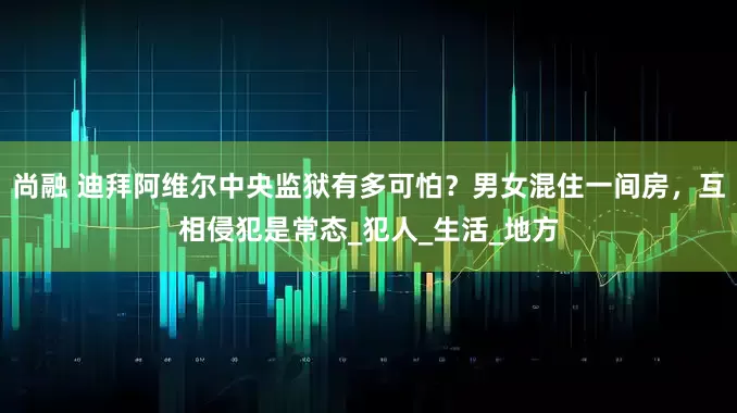 尚融 迪拜阿维尔中央监狱有多可怕？男女混住一间房，互相侵犯是常态_犯人_生活_地方