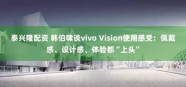 泰兴隆配资 韩伯啸谈vivo Vision使用感受：佩戴感、设计感、体验都“上头”