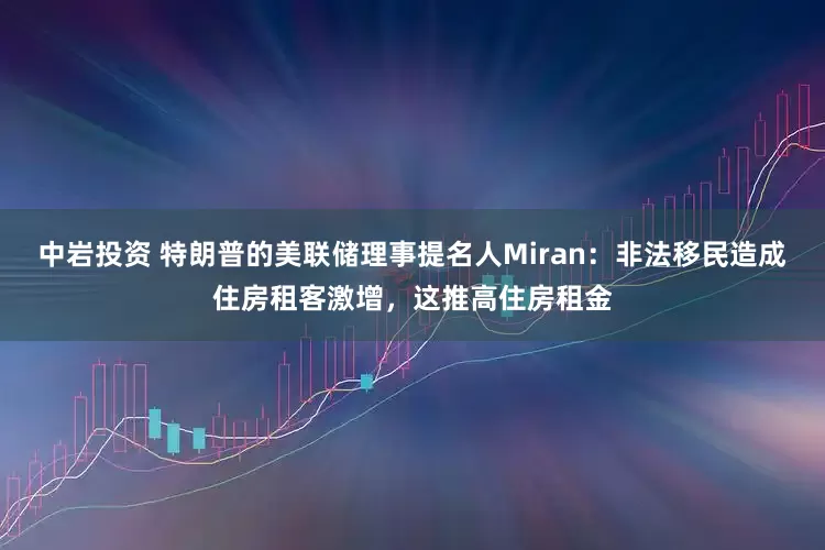 中岩投资 特朗普的美联储理事提名人Miran：非法移民造成住房租客激增，这推高住房租金