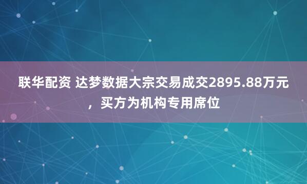 联华配资 达梦数据大宗交易成交2895.88万元，买方为机构专用席位