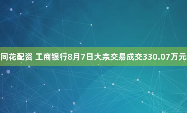 同花配资 工商银行8月7日大宗交易成交330.07万元