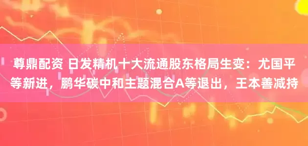 尊鼎配资 日发精机十大流通股东格局生变：尤国平等新进，鹏华碳中和主题混合A等退出，王本善减持