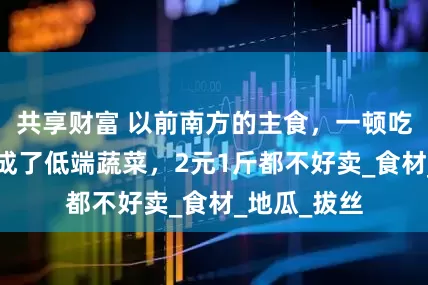 共享财富 以前南方的主食，一顿吃5个，如今成了低端蔬菜，2元1斤都不好卖_食材_地瓜_拔丝