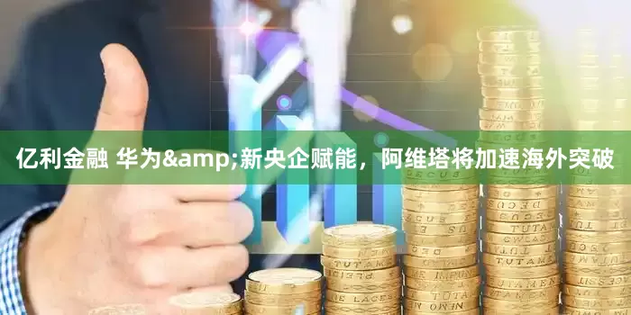 亿利金融 华为&新央企赋能，阿维塔将加速海外突破