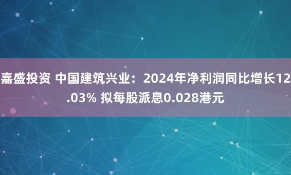 嘉盛投资 中国建筑兴业：2024年净利润同比增长12.03% 拟每股派息0.028港元