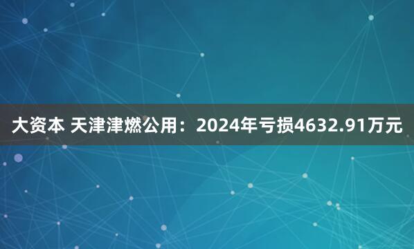 大资本 天津津燃公用：2024年亏损4632.91万元