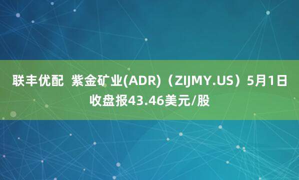 联丰优配  紫金矿业(ADR)（ZIJMY.US）5月1日收盘报43.46美元/股