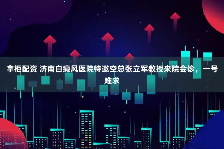 拿柜配资 济南白癜风医院特邀空总张立军教授来院会诊，一号难求