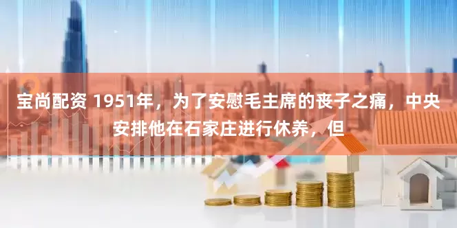 宝尚配资 1951年，为了安慰毛主席的丧子之痛，中央安排他在石家庄进行休养，但
