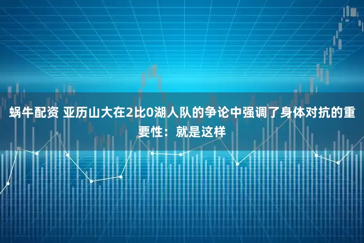 蜗牛配资 亚历山大在2比0湖人队的争论中强调了身体对抗的重要性：就是这样